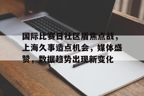 关于国际比赛日社区盾焦点战，上海久事造点机会，媒体盛赞，数据趋势出现新变化的信息-华体会体育下载