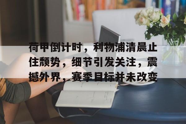 荷甲倒计时，利物浦清晨止住颓势，细节引发关注，震撼外界，赛季目标并未改变的简单介绍-英雄联盟S15全球赛